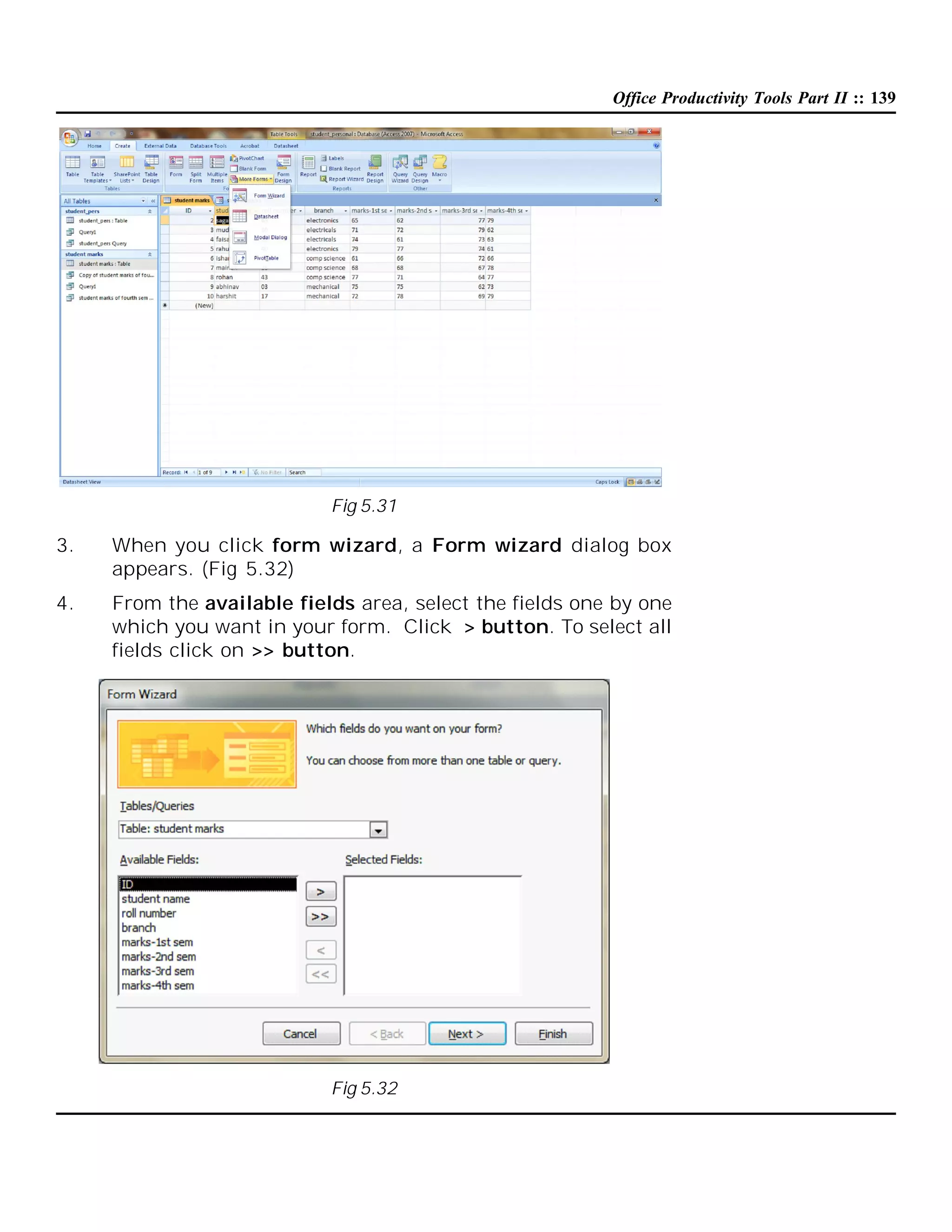 Office Productivity Tools Part II :: 139

Fig 5.31

3.

When you click form wizard, a Form wizard dialog box
appears. (Fig 5.32)

4.

From the available fields area, select the fields one by one
which you want in your form. Click > button. To select all
fields click on >> button.

Fig 5.32

 