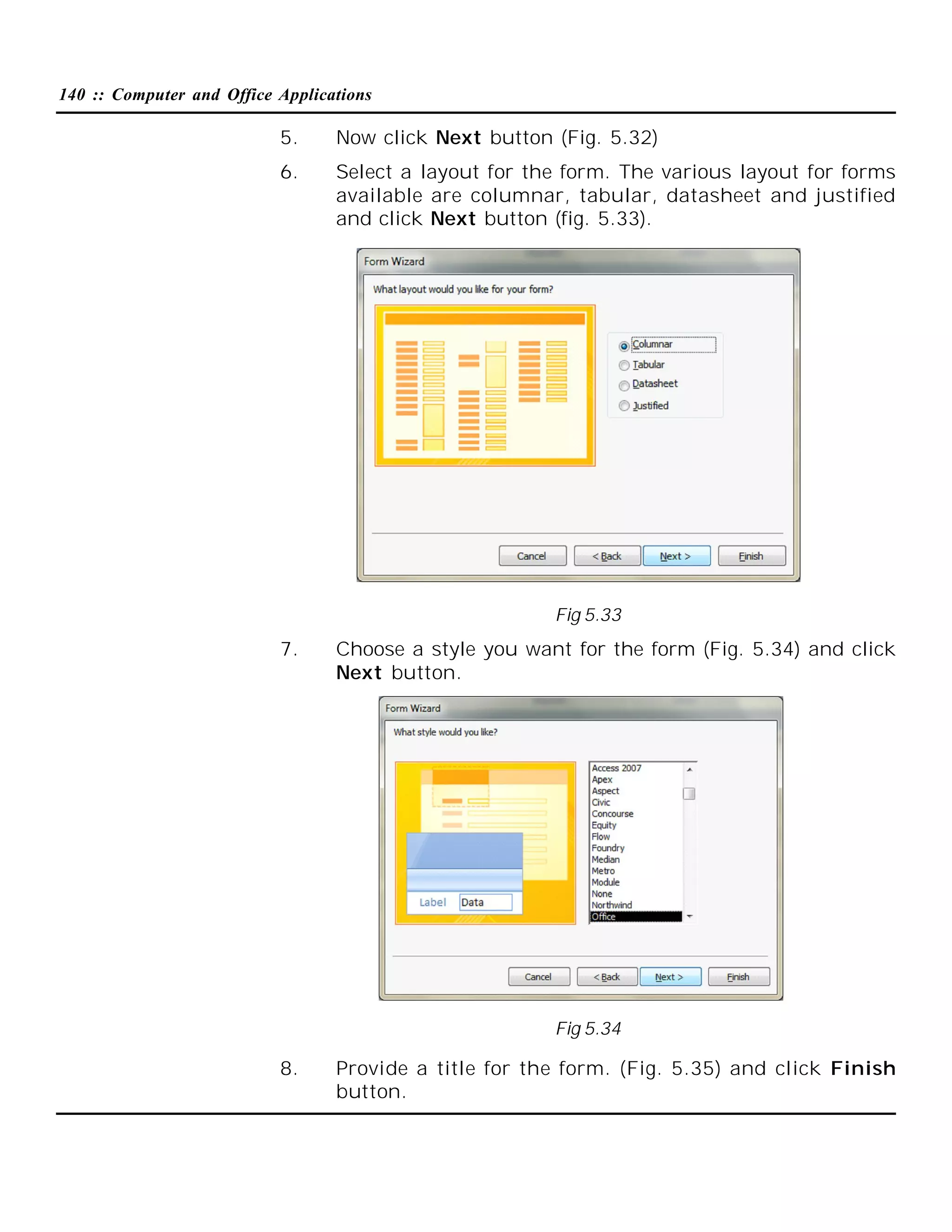 140 :: Computer and Office Applications

5.

Now click Next button (Fig. 5.32)

6.

Select a layout for the form. The various layout for forms
available are columnar, tabular, datasheet and justified
and click Next button (fig. 5.33).

Fig 5.33

7.

Choose a style you want for the form (Fig. 5.34) and click
Next button.

Fig 5.34

8.

Provide a title for the form. (Fig. 5.35) and click Finish
button.

 
