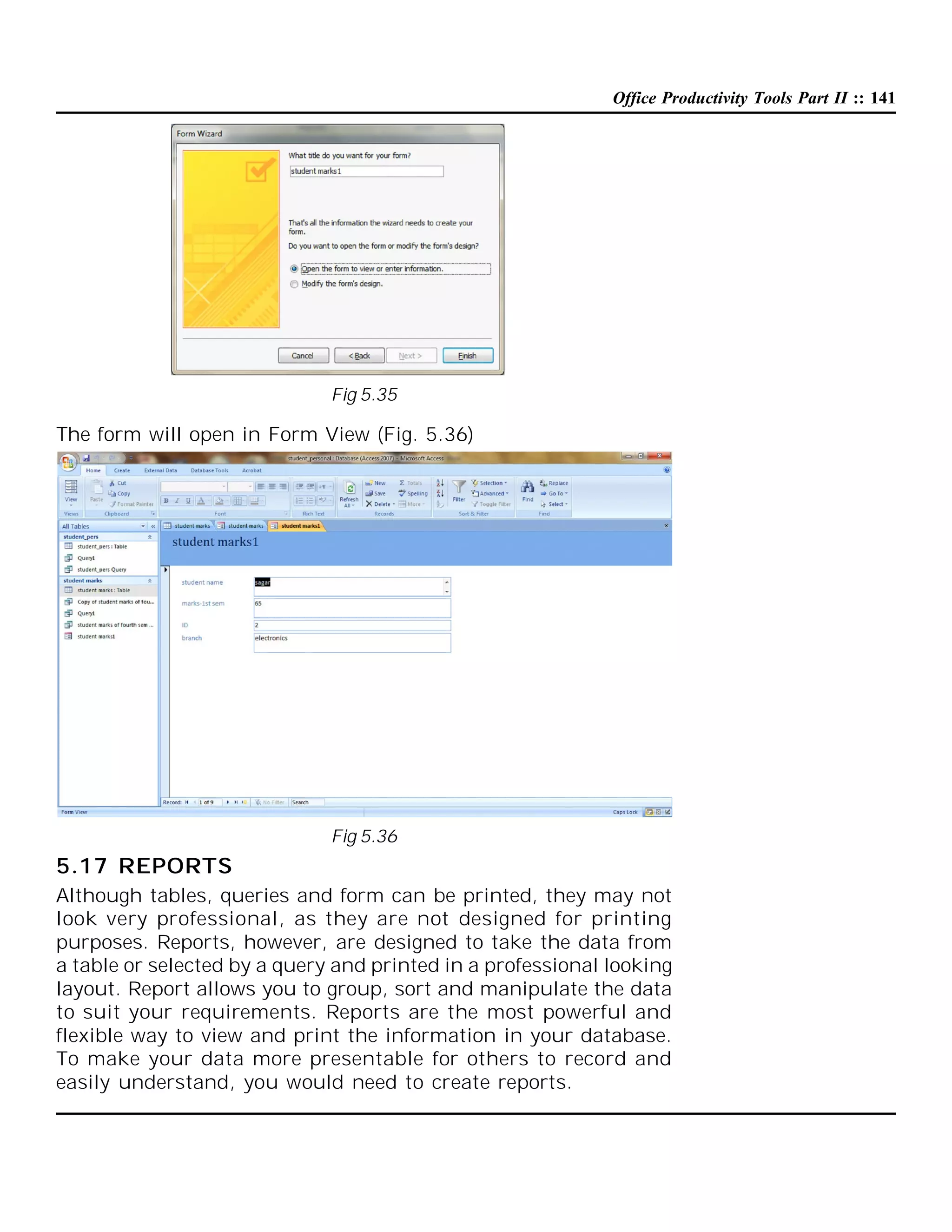 Office Productivity Tools Part II :: 141

Fig 5.35

The form will open in Form View (Fig. 5.36)

Fig 5.36

5.17 REPORTS
Although tables, queries and form can be printed, they may not
look very professional, as they are not designed for printing
purposes. Reports, however, are designed to take the data from
a table or selected by a query and printed in a professional looking
layout. Report allows you to group, sort and manipulate the data
to suit your requirements. Reports are the most powerful and
flexible way to view and print the information in your database.
To make your data more presentable for others to record and
easily understand, you would need to create reports.

 