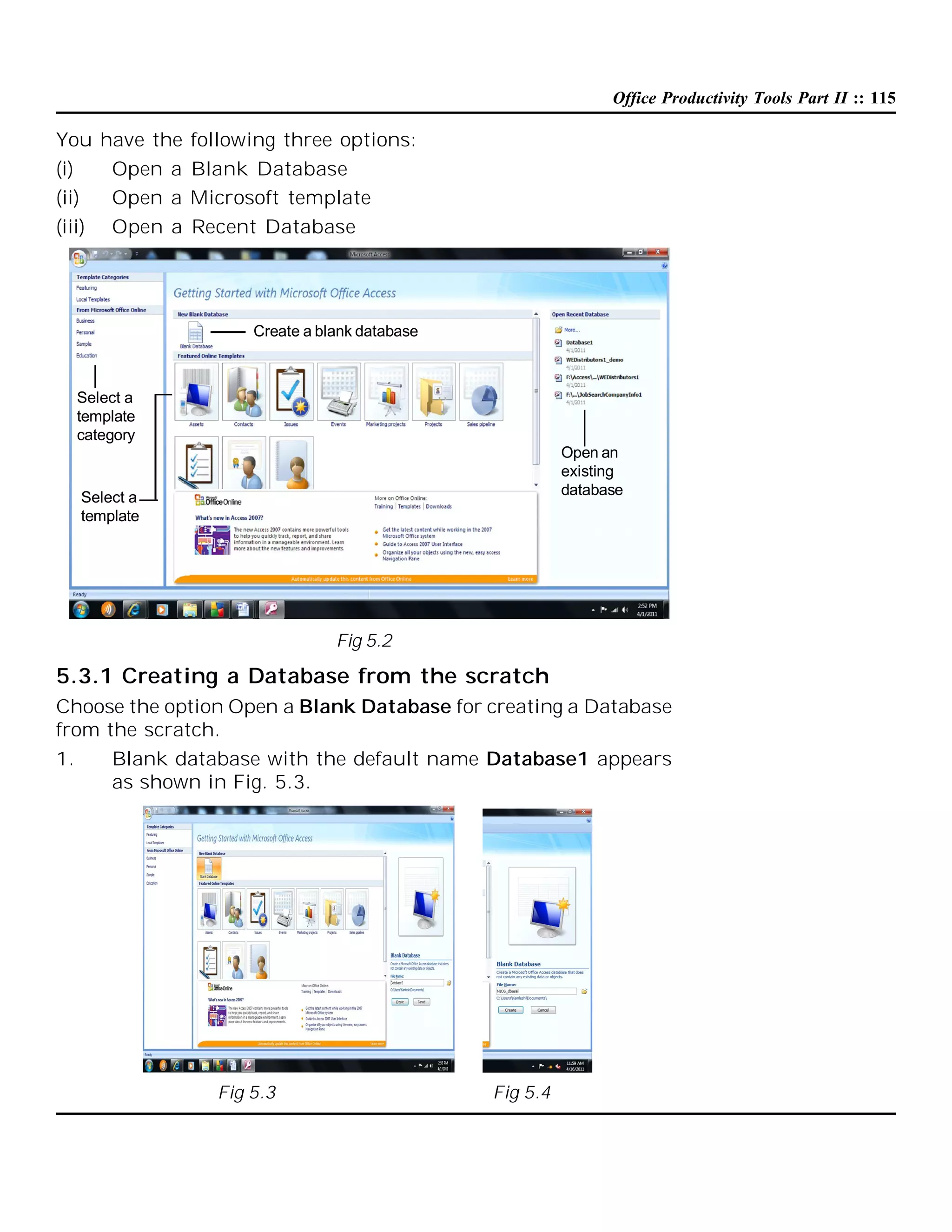 Office Productivity Tools Part II :: 115

You have the following three options:
(i)
Open a Blank Database
(ii)
Open a Microsoft template
(iii)

Open a Recent Database

Create a blank database

Select a
template
category
Open an
existing
database

Select a
template

Fig 5.2

5.3.1 Creating a Database from the scratch
Choose the option Open a Blank Database for creating a Database
from the scratch.
1.
Blank database with the default name Database1 appears
as shown in Fig. 5.3.

Fig 5.3

Fig 5.4

 