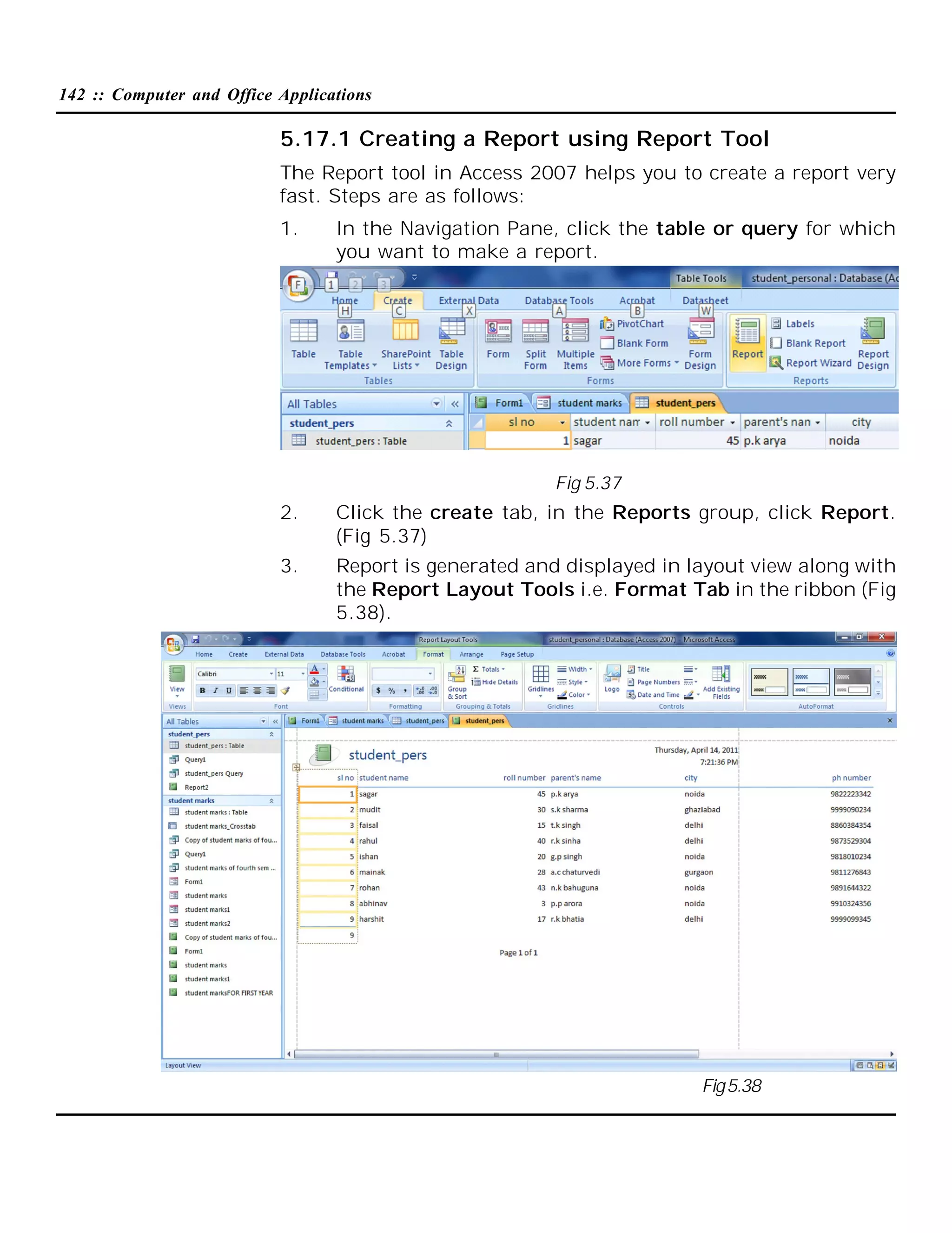 142 :: Computer and Office Applications

5.17.1 Creating a Report using Report Tool
The Report tool in Access 2007 helps you to create a report very
fast. Steps are as follows:
1.

In the Navigation Pane, click the table or query for which
you want to make a report.

Fig 5.37

2.

Click the create tab, in the Reports group, click Report.
(Fig 5.37)

3.

Report is generated and displayed in layout view along with
the Report Layout Tools i.e. Format Tab in the ribbon (Fig
5.38).

Fig 5.38

 
