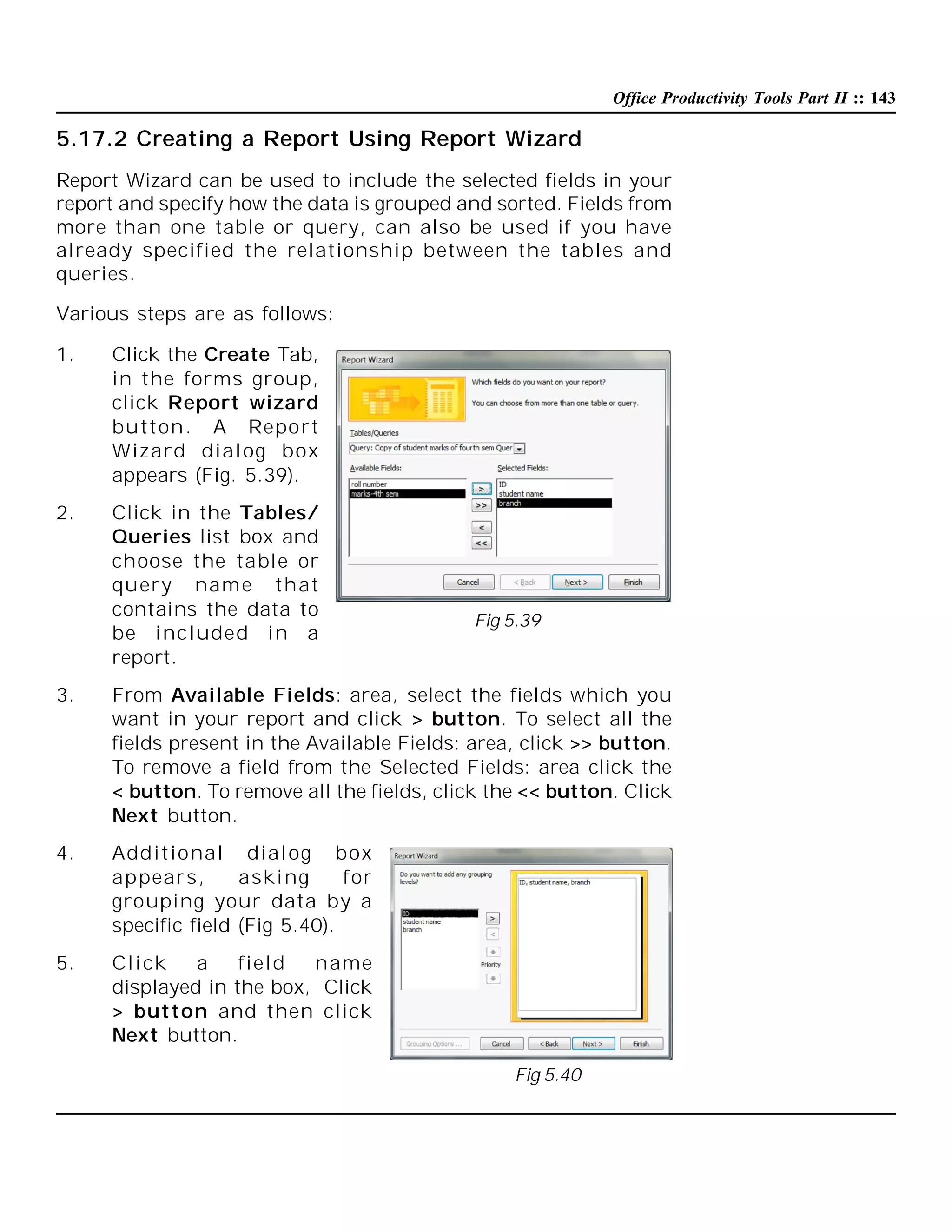 Office Productivity Tools Part II :: 143

5.17.2 Creating a Report Using Report Wizard
Report Wizard can be used to include the selected fields in your
report and specify how the data is grouped and sorted. Fields from
more than one table or query, can also be used if you have
already specified the relationship between the tables and
queries.
Various steps are as follows:
1.

Click the Create Tab,
in the forms group,
click Report wizard
button. A Report
Wizard dial og box
appears (Fig. 5.39).

2.

Click in the Tables/
Queries list box and
choose the table or
query name that
contains the data to
be included in a
report.

Fig 5.39

3.

From Available Fields: area, select the fields which you
want in your report and click > button. To select all the
fields present in the Available Fields: area, click >> button.
To remove a field from the Selected Fields: area click the
< button. To remove all the fields, click the << button. Click
Next button.

4.

Additional dial og box
appears,
aski ng
f or
grouping your data by a
specific field (Fig 5.40).

5.

Cli ck
a
field
name
displayed in the box, Click
> button and then click
Next button.
Fig 5.40

 