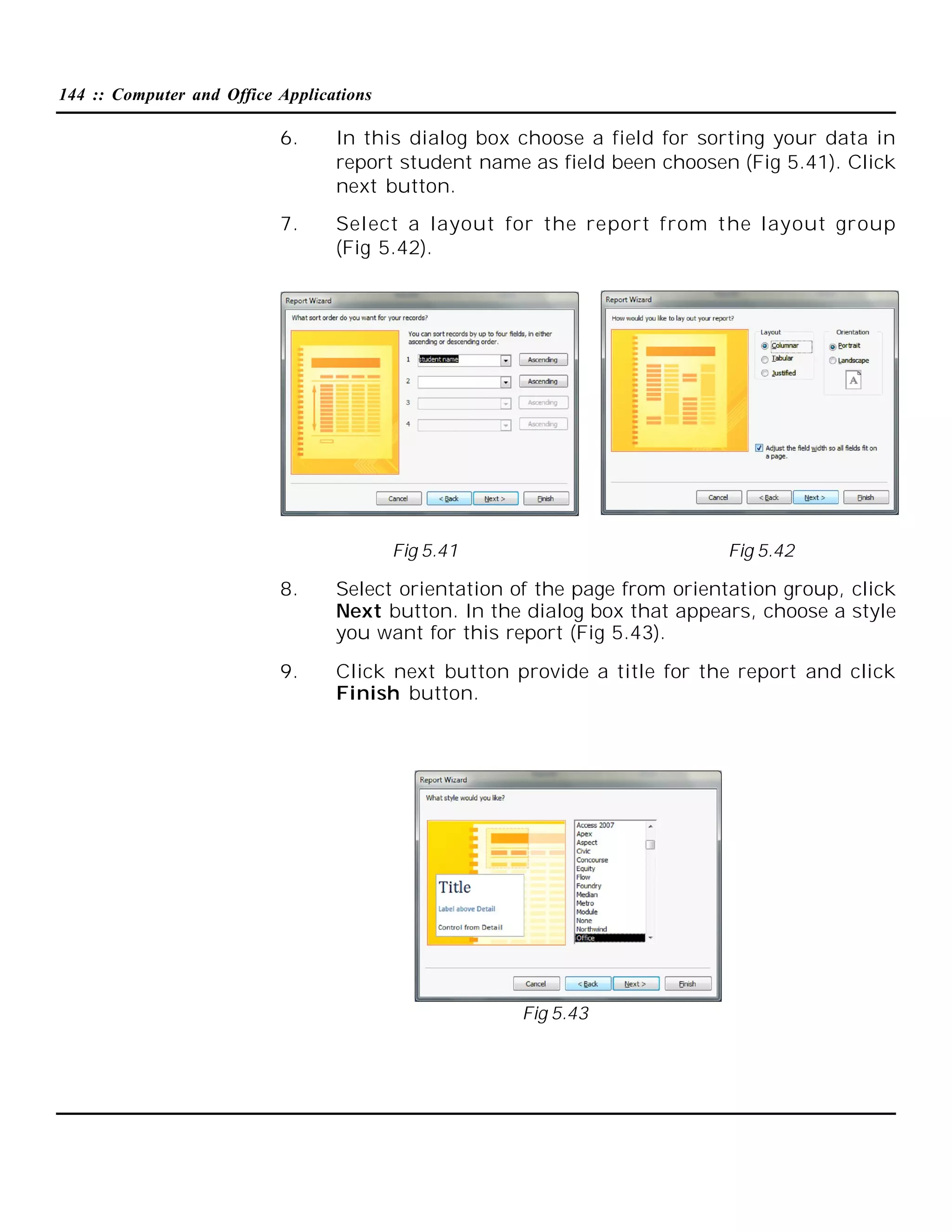 144 :: Computer and Office Applications

6.

In this dialog box choose a field for sorting your data in
report student name as field been choosen (Fig 5.41). Click
next button.

7.

Select a layout for the report from the layout group
(Fig 5.42).

Fig 5.41

Fig 5.42

8.

Select orientation of the page from orientation group, click
Next button. In the dialog box that appears, choose a style
you want for this report (Fig 5.43).

9.

Click next button provide a title for the report and click
Finish button.

Fig 5.43

 