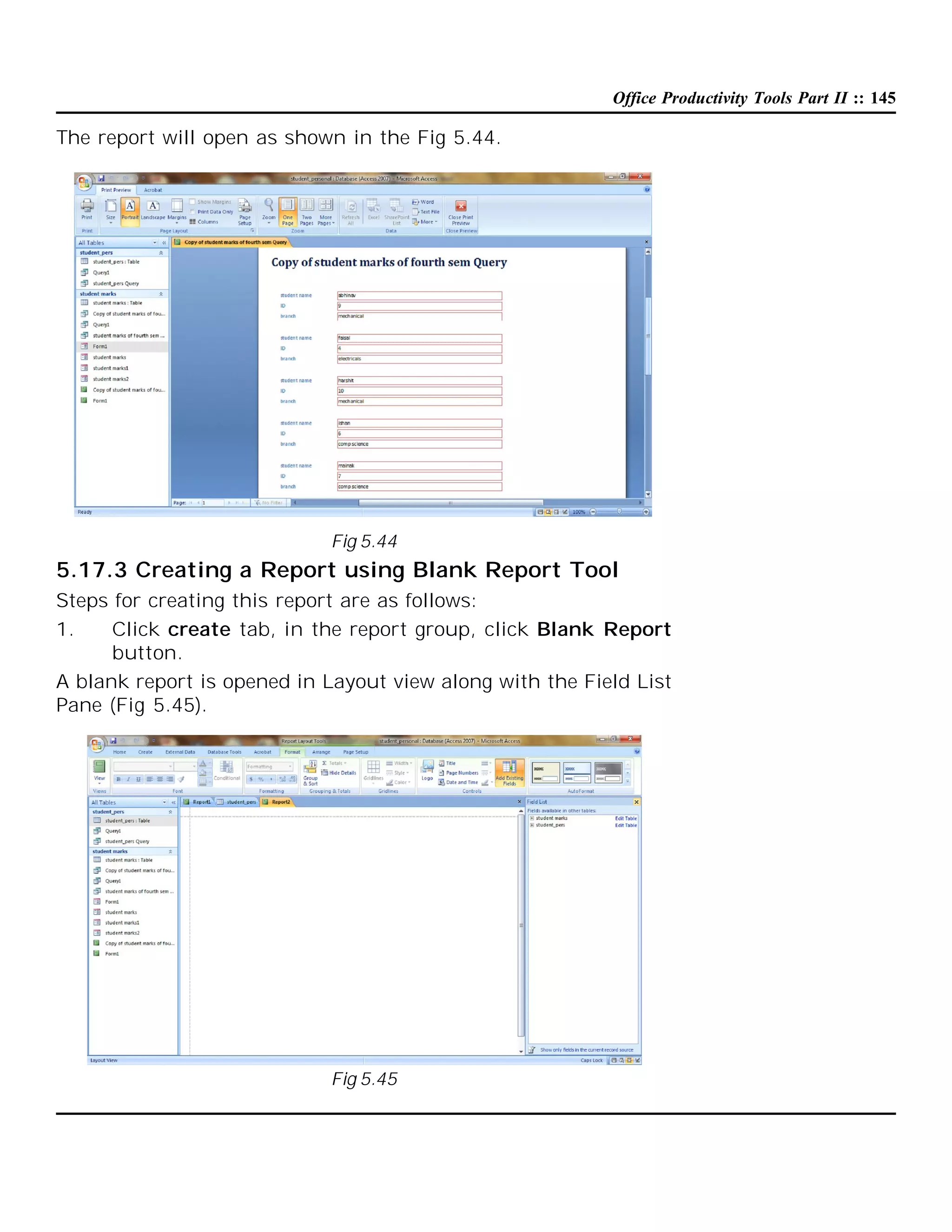 Office Productivity Tools Part II :: 145

The report will open as shown in the Fig 5.44.

Fig 5.44

5.17.3 Creating a Report using Blank Report Tool
Steps for creating this report are as follows:
1.
Click create tab, in the report group, click Blank Report
button.
A blank report is opened in Layout view along with the Field List
Pane (Fig 5.45).

Fig 5.45

 