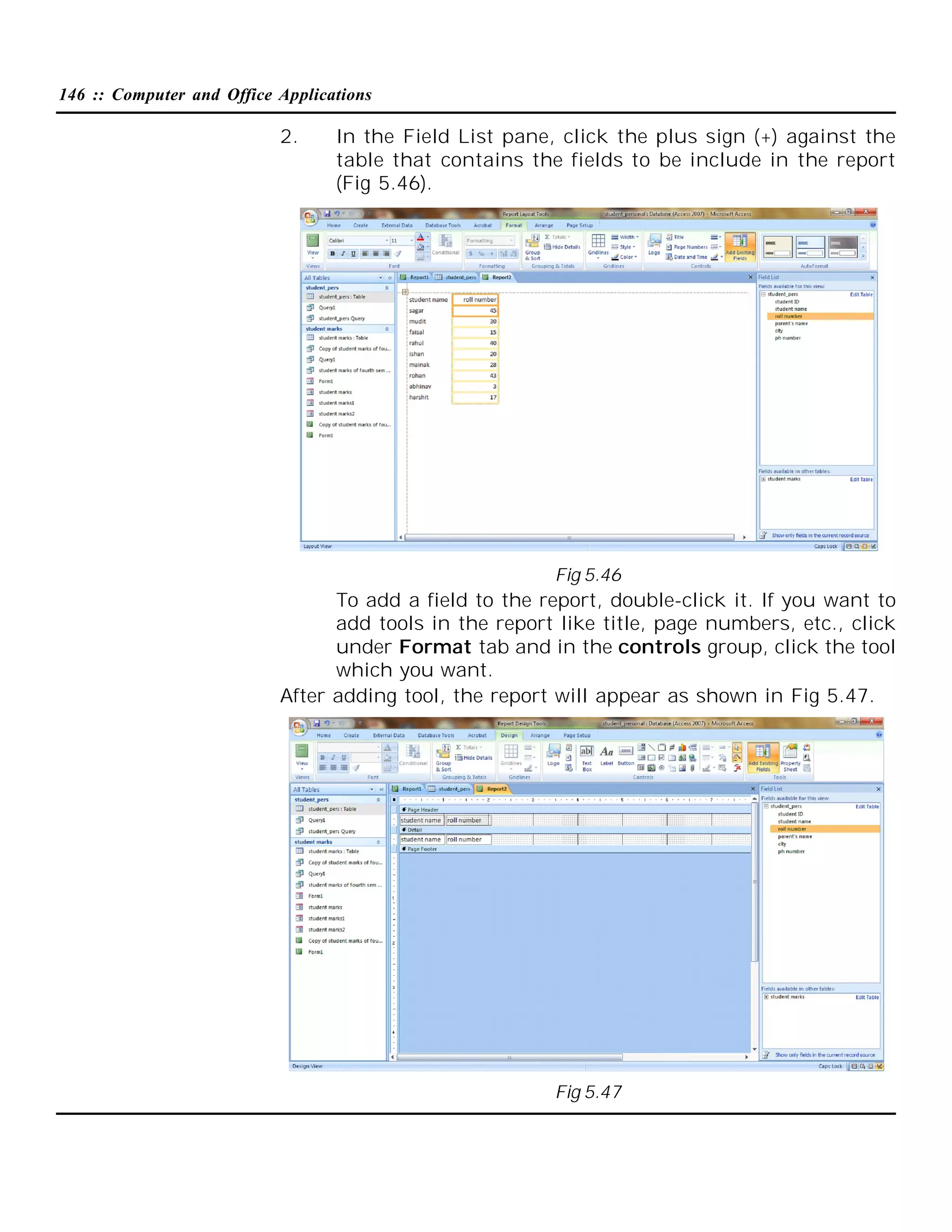 146 :: Computer and Office Applications

2.

In the Field List pane, click the plus sign (+) against the
table that contains the fields to be include in the report
(Fig 5.46).

Fig 5.46

To add a field to the report, double-click it. If you want to
add tools in the report like title, page numbers, etc., click
under Format tab and in the controls group, click the tool
which you want.
After adding tool, the report will appear as shown in Fig 5.47.

Fig 5.47

 