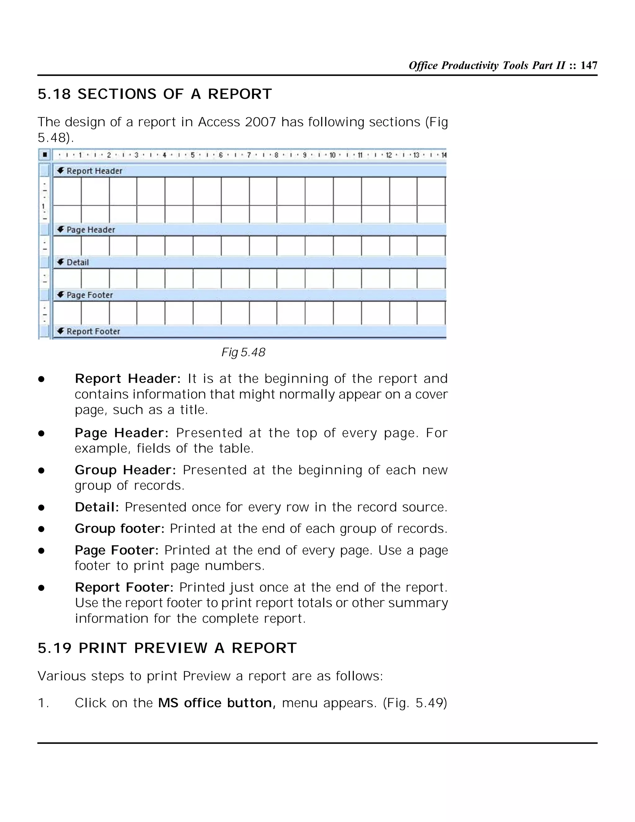 Office Productivity Tools Part II :: 147

5.18 SECTIONS OF A REPORT
The design of a report in Access 2007 has following sections (Fig
5.48).

Fig 5.48


Report Header: It is at the beginning of the report and
contains information that might normally appear on a cover
page, such as a title.



Page Header: Presented at the top of every page. For
example, fields of the table.



Group Header: Presented at the beginning of each new
group of records.



Detail: Presented once for every row in the record source.



Group footer: Printed at the end of each group of records.



Page Footer: Printed at the end of every page. Use a page
footer to print page numbers.



Report Footer: Printed just once at the end of the report.
Use the report footer to print report totals or other summary
information for the complete report.

5.19 PRINT PREVIEW A REPORT
Various steps to print Preview a report are as follows:
1.

Click on the MS office button, menu appears. (Fig. 5.49)

 