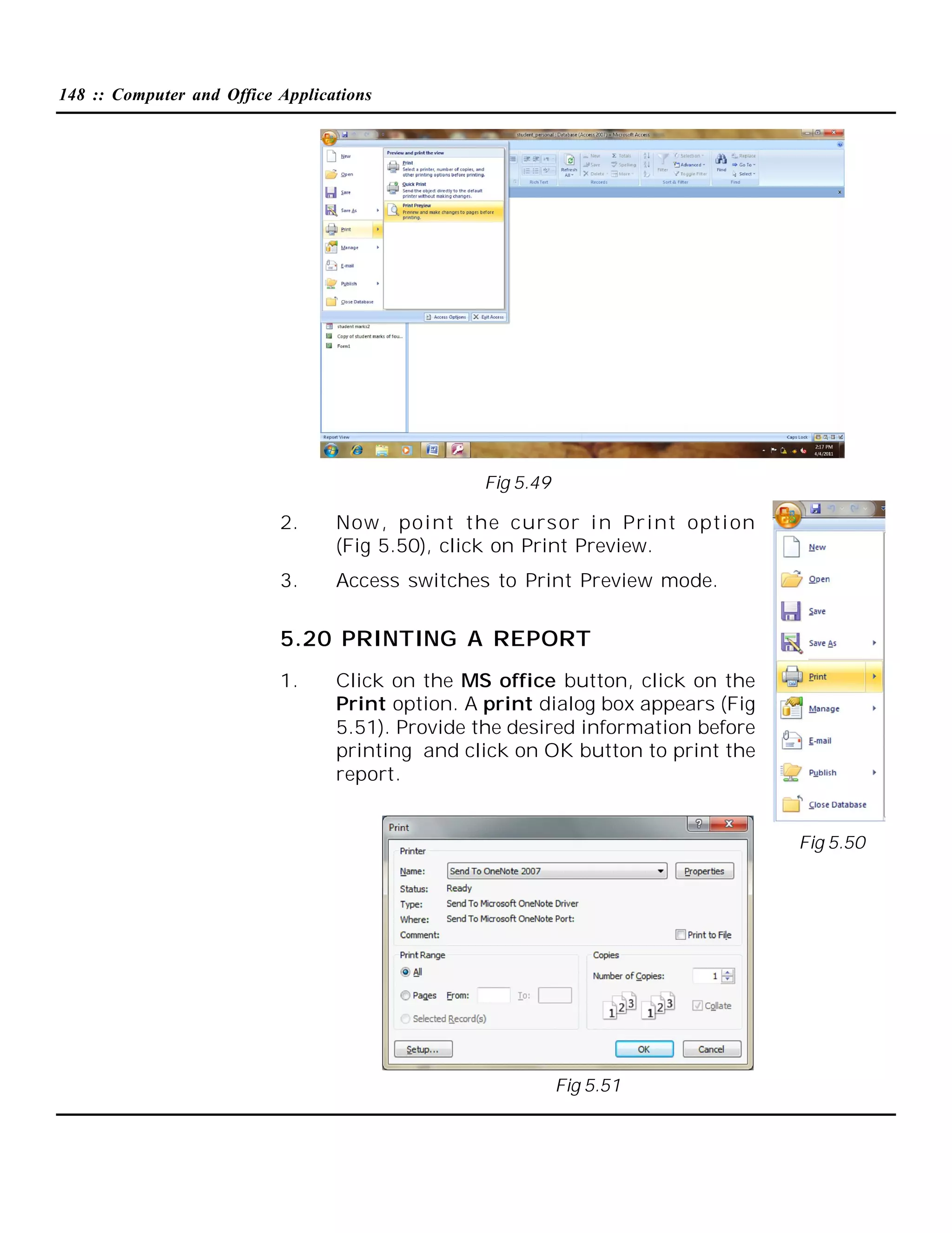 148 :: Computer and Office Applications

Fig 5.49

2.

Now , point the cursor i n Print opti on
(Fig 5.50), click on Print Preview.

3.

Access switches to Print Preview mode.

5.20 PRINTING A REPORT
1.

Click on the MS office button, click on the
Print option. A print dialog box appears (Fig
5.51). Provide the desired information before
printing and click on OK button to print the
report.

Fig 5.50

Fig 5.51

 