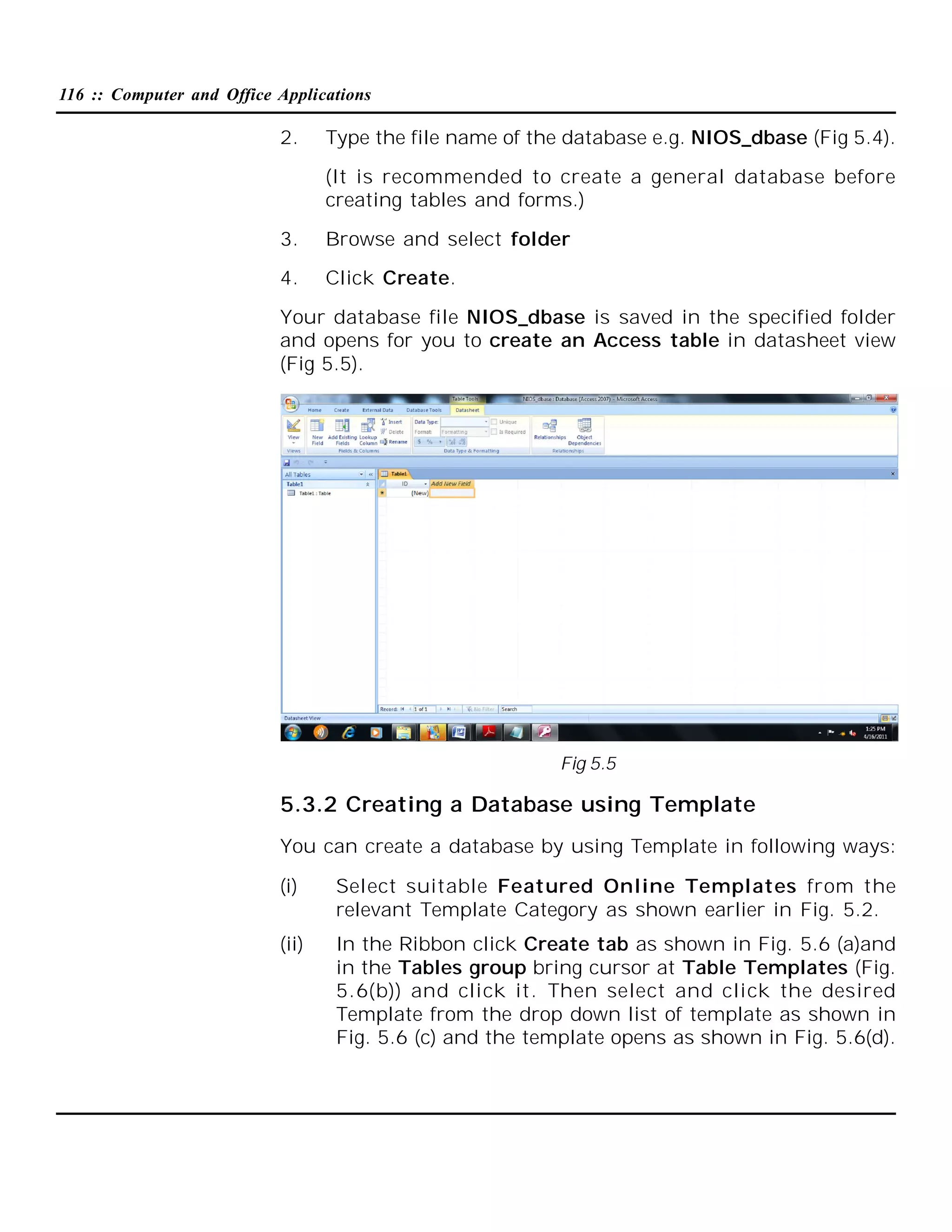 116 :: Computer and Office Applications

2.

Type the file name of the database e.g. NIOS_dbase (Fig 5.4).
(It is recommended to create a general database before
creating tables and forms.)

3.

Browse and select folder

4.

Click Create.

Your database file NIOS_dbase is saved in the specified folder
and opens for you to create an Access table in datasheet view
(Fig 5.5).

Fig 5.5

5.3.2 Creating a Database using Template
You can create a database by using Template in following ways:
(i)

Select suitable Featured Online Templates from the
relevant Template Category as shown earlier in Fig. 5.2.

(ii)

In the Ribbon click Create tab as shown in Fig. 5.6 (a)and
in the Tables group bring cursor at Table Templates (Fig.
5.6(b)) and click it. Then select and click the desired
Template from the drop down list of template as shown in
Fig. 5.6 (c) and the template opens as shown in Fig. 5.6(d).

 