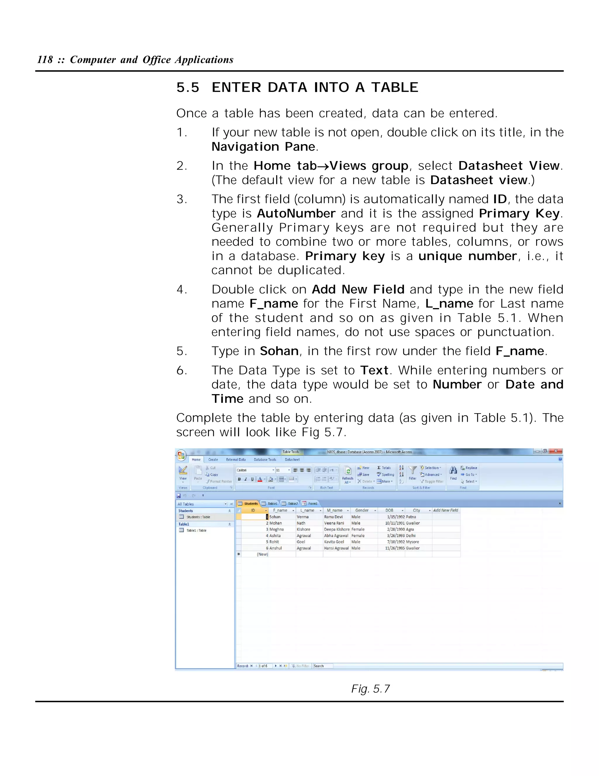 118 :: Computer and Office Applications

5.5 ENTER DATA INTO A TABLE
Once a table has been created, data can be entered.
1.

If your new table is not open, double click on its title, in the
Navigation Pane.

2.

In the Home tabViews group, select Datasheet View.
(The default view for a new table is Datasheet view.)

3.

The first field (column) is automatically named ID, the data
type is AutoNumber and it is the assigned Primary Key.
Generally Primary keys are not required but they are
needed to combine two or more tables, columns, or rows
in a database. Primary key is a unique number, i.e., it
cannot be duplicated.

4.

Double click on Add New Field and type in the new field
name F_name for the First Name, L_name for Last name
of the student and so on as given in Table 5.1. When
entering field names, do not use spaces or punctuation.

5.

Type in Sohan, in the first row under the field F_name.

6.

The Data Type is set to Text. While entering numbers or
date, the data type would be set to Number or Date and
Time and so on.

Complete the table by entering data (as given in Table 5.1). The
screen will look like Fig 5.7.

Fig. 5.7

 