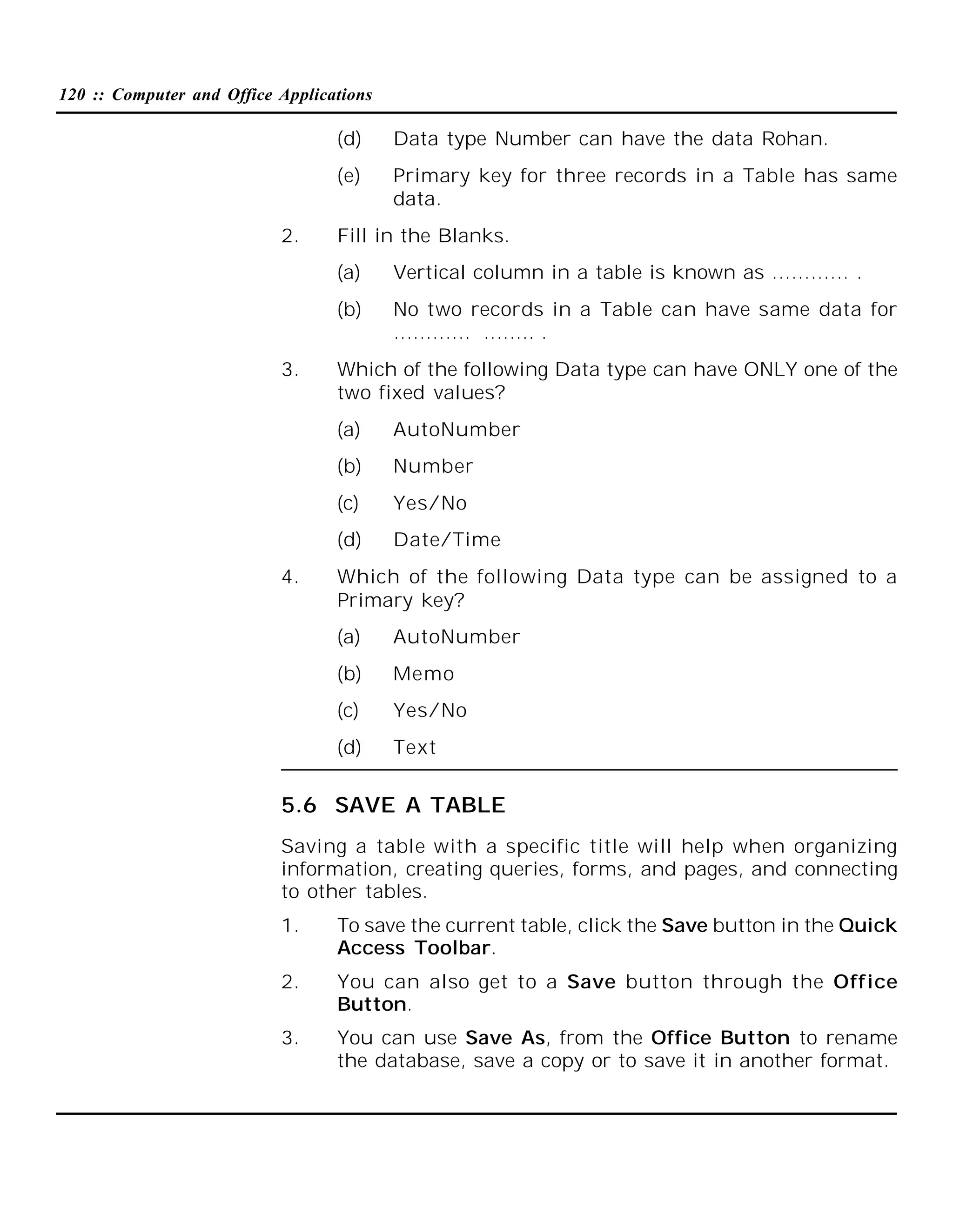 120 :: Computer and Office Applications

(d)
(e)
2.

Data type Number can have the data Rohan.
Primary key for three records in a Table has same
data.

Fill in the Blanks.
(a)
(b)

3.

Vertical column in a table is known as ………… .
No two records in a Table can have same data for
………… …….. .

Which of the following Data type can have ONLY one of the
two fixed values?
(a)
(b)

Number

(c)

Yes/No

(d)
4.

AutoNumber

Date/Time

Which of the following Data type can be assigned to a
Primary key?
(a)

AutoNumber

(b)

Memo

(c)

Yes/No

(d)

Text

5.6 SAVE A TABLE
Saving a table with a specific title will help when organizing
information, creating queries, forms, and pages, and connecting
to other tables.
1.

To save the current table, click the Save button in the Quick
Access Toolbar.

2.

You can also get to a Save button through the Office
Button.

3.

You can use Save As, from the Office Button to rename
the database, save a copy or to save it in another format.

 