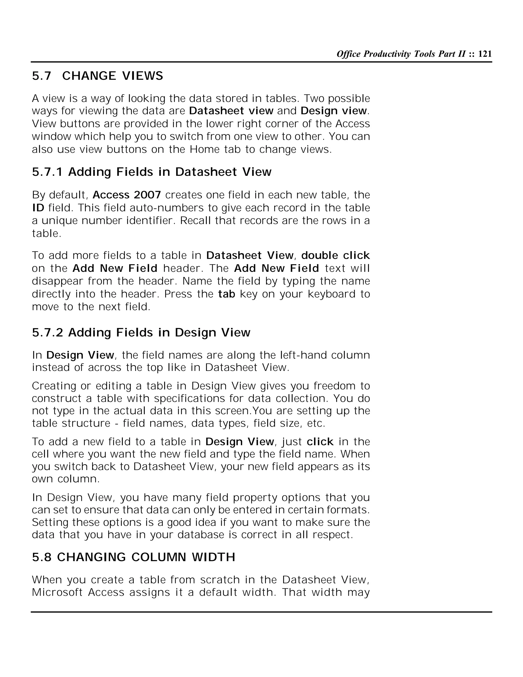 Office Productivity Tools Part II :: 121

5.7 CHANGE VIEWS
A view is a way of looking the data stored in tables. Two possible
ways for viewing the data are Datasheet view and Design view.
View buttons are provided in the lower right corner of the Access
window which help you to switch from one view to other. You can
also use view buttons on the Home tab to change views.

5.7.1 Adding Fields in Datasheet View
By default, Access 2007 creates one field in each new table, the
ID field. This field auto-numbers to give each record in the table
a unique number identifier. Recall that records are the rows in a
table.
To add more fields to a table in Datasheet View, double click
on the Add New Field header. The Add New Field text will
disappear from the header. Name the field by typing the name
directly into the header. Press the tab key on your keyboard to
move to the next field.

5.7.2 Adding Fields in Design View
In Design View, the field names are along the left-hand column
instead of across the top like in Datasheet View.
Creating or editing a table in Design View gives you freedom to
construct a table with specifications for data collection. You do
not type in the actual data in this screen.You are setting up the
table structure - field names, data types, field size, etc.
To add a new field to a table in Design View, just click in the
cell where you want the new field and type the field name. When
you switch back to Datasheet View, your new field appears as its
own column.
In Design View, you have many field property options that you
can set to ensure that data can only be entered in certain formats.
Setting these options is a good idea if you want to make sure the
data that you have in your database is correct in all respect.

5.8 CHANGING COLUMN WIDTH
When you create a table from scratch in the Datasheet View,
Microsoft Access assigns it a default width. That width may

 