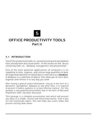 Office Productivity Tools Part II :: 113

5
OFFICE PRODUCTIVITY TOOLS
Part II

5.1 INTRODUCTION
Two of the productivity tools viz. word processing and spreadsheet
have already been discussed earlier. In this lesson we will dicuss
remaining tools viz., database management and presentation.
One of the most powerful applications of computers is its
capability to store, organize, and retrieve large quantities of data.
An organized collection of related data is referred to as a database.
A database is a collection of objects that allow you to store data,
organize and retrieve it in any way you want.
After having a pool of useful information, may be in the form of a
document, spreadsheet, database or any other form, it is required
to present it before audience in a most effective manner. For this
purpose a very powerful presentation tool in the form of Microsoft
PowerPoint 2007, has been discussed.
This package is a complete presentation tool which will present
you ideas in a simple, concise and interesting manner. Even if you
are not multimedia expert, this tool helps you create slides and
present exciting slide shows.

 