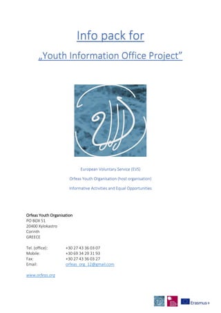 Info pack for
„Youth Information Office Project”
European Voluntary Service (EVS)
Orfeas Youth Organisation (host organisation)
Informative Activities and Equal Opportunities
Orfeas Youth Organisation
PO BOX 51
20400 Xylokastro
Corinth
GREECE
Tel. (office): +30 27 43 36 03 07
Mobile: +30 69 34 29 31 93
Fax: +30 27 43 36 03 27
Email: orfeas_org_12@gmail.com
www.orfeas.org
 