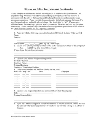 Director and Officer Proxy statement Questionnaire
All the company’s directors and officers are being asked to respond to this questionnaire. It is
intended to help determine your independence and any related party disclosures required in
accordance with the rules of the Securities and Exchange Commission and any related stock
exchanges regulations. Please complete this questionnaire for full and adequate disclosure. If a
specific question is not applicable, please indicate ‘Not Applicable’ or ‘NA’. If you require
additional space for answering a question, attach extra sheets. Please do not leave any questions
unanswered. Please complete, sign, date and return one copy of this questionnaire to the office of
the Chief securities Counsel and SEC reporting Controller.
1. Please provide the following personal information:[SEC reg S-K, items 401(a) and (b)]
Name: _______________________________________
Address: _____________________________________
__________________________________________
__________________________________________
Date of Birth: ____ / ____ / ____ [SEC reg S-K, item 401(d)
2. Do you have a family member or relative who is also a director or officer of this company?
___ Yes ___ No [SEC reg S-K, items 401(a), (b),(c)]
If Yes, please disclose this relationship:
___________________________________________________________________
___________________________________________________________________
___________________________________________________________________
3. Describe your present occupation and position:
Job Title / Retired: ____________________________________________________
Employer Name: ______________________________________________________
Principal Business: ____________________________________________________
Number of Years in this Position: ________
4. List prior occupations and positions (during last ten years)
Start Date Stop Date Title Employer
___/___ ___ /___ ______________________ ________________________
___/___ ___ /___ ______________________ ________________________
___/___ ___ /___ ______________________ ________________________
___/___ ___ /___ ______________________ ________________________
___/___ ___ /___ ______________________ ________________________
___/___ ___ /___ ______________________ ________________________
___/___ ___ /___ ______________________ ________________________
5. Describe your proposed position and responsibilities within the company:
Title: _____________________________________
Primary Responsibility: _________________________________________________
_____________________________________________________________________
_____________________________________________________________________
_____________________________________________________________________
6. If you are a director or a person chosen or nominated to become a director. Please disclose
the name of ‘other public corporations’ of which you are currently serving as an Officer or
Director:
_____________________________________________________________________
_____________________________________________________________________
Research conducted by Arthur Mboue
 