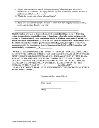 41. Do you now own or have owned, during the company’s last fiscal year, of record or
beneficially, in excess of a 10% equity interest, any firm, corporation, or other business or
professional entity? ____Yes ___No
42. What is the present state of your physical health?
____________________________________________________________________
____________________________________________________________________
43. If you have consented to accept a position or role within the Company (such as director,
advisor, etc.), please describe your role:
__________________________________________________________________
__________________________________________________________________
__________________________________________________________________
The information provided in this questionnaire is supplied for the purpose of disclosing
certain information to potential investors. If there is any other information not previously
covered in this questionnaire that you believe should be disclosed, then set forth all relevant
information as an attached sheet. In the event that other developments or circumstances make
the information disclosed in this questionnaire misleading, false, incomplete or otherwise
inaccurate, notify the Company or its securities counsel legal staff and SEC reporting staff
immediately by telephone at (___) ____________.
I AGREE TO THE INFORMATION SET FORTH IN THIS QUESTIONNAIRE AND I AGREE
TO NOTIFY THE COMPANY IMMEDIATELY ON BECOMING AWARE OF ANY CHANGES
IN THE FOREGOING INFORMATION AND WILL ENDEAVOR TO DO SO PRIOR TO MY,
AND ANY OF MY AFFILIATES UNDER MY CONTROL DIRECTLY OR INDIRECTLY
ENTERING INTO ANY RELATIONSHIP OR TRANSACTION THAT WOULD REQUIRE
CHANGES IN MY ANSWERS TO ANY QUESTIONS. I AGREE TO CONTACT THE
COMPANY BY TELEPHONE AT (____)_____________ IMMEDIATELY.
I ALSO ACKNOWLEDGE THAT I HAVE REVIEWED THE COMPANY’S CODE OF ETHICS
AND BUSINESS CONDUCT.
______________________________________
(Signature of Director or Officer)
______________________________________
(Print Name)
_____________________
(Date)
Research conducted by Arthur Mboue
 
