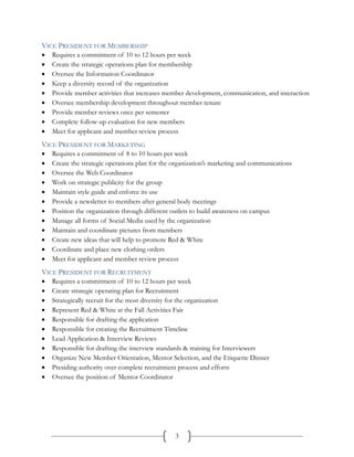 VICE PRESIDENT FOR MEMBERSHIP
   Requires a commitment of 10 to 12 hours per week
   Create the strategic operations plan for membership
   Oversee the Information Coordinator
   Keep a diversity record of the organization
   Provide member activities that increases member development, communication, and interaction
   Oversee membership development throughout member tenure
   Provide member reviews once per semester
   Complete follow-up evaluation for new members
   Meet for applicant and member review process
VICE PRESIDENT FOR MARKETING
   Requires a commitment of 8 to 10 hours per week
   Create the strategic operations plan for the organization’s marketing and communications
   Oversee the Web Coordinator
   Work on strategic publicity for the group
   Maintain style guide and enforce its use
   Provide a newsletter to members after general body meetings
   Position the organization through different outlets to build awareness on campus
   Manage all forms of Social Media used by the organization
   Maintain and coordinate pictures from members
   Create new ideas that will help to promote Red & White
   Coordinate and place new clothing orders
   Meet for applicant and member review process
VICE PRESIDENT FOR RECRUITMENT
   Requires a commitment of 10 to 12 hours per week
   Create strategic operating plan for Recruitment
   Strategically recruit for the most diversity for the organization
   Represent Red & White at the Fall Activities Fair
   Responsible for drafting the application
   Responsible for creating the Recruitment Timeline
   Lead Application & Interview Reviews
   Responsible for drafting the interview standards & training for Interviewers
   Organize New Member Orientation, Mentor Selection, and the Etiquette Dinner
   Presiding authority over complete recruitment process and efforts
   Oversee the position of Mentor Coordinator




                                                 3
 