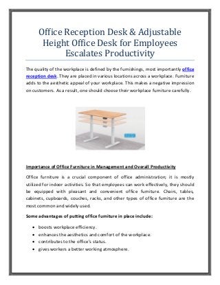 Office Reception Desk & Adjustable
Height Office Desk for Employees
Escalates Productivity
The quality of the workplace is defined by the furnishings, most importantly office
reception desk. They are placed in various locations across a workplace. Furniture
adds to the aesthetic appeal of your workplace. This makes a negative impression
on customers. As a result, one should choose their workplace furniture carefully.
Importance of Office Furniture in Management and Overall Productivity
Office furniture is a crucial component of office administration; it is mostly
utilized for indoor activities. So that employees can work effectively, they should
be equipped with pleasant and convenient office furniture. Chairs, tables,
cabinets, cupboards, couches, racks, and other types of office furniture are the
most common and widely used.
Some advantages of putting office furniture in place include:
 boosts workplace efficiency.
 enhances the aesthetics and comfort of the workplace.
 contributes to the office's status.
 gives workers a better working atmosphere.
 