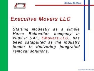 No Mess No Stress
www.emoversqatar.com
Starting modestly as a simple
Home Relocation company in
2003 in UAE, EMovers LLC., has
been catapulted as the industry
leader in delivering integrated
removal solutions.
Executive Movers LLC
 