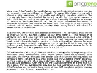 Many prefer OfficeReno for their quality backed and result-oriented office space planning
and renovation services in Singapore. Based in Singapore, OfficeReno is renowned for
offering a wide assortment of high-quality and satisfying workplace solutions. The
company right from its inception had this desire to excel in this niche market segment, a
vision that it has successfully managed to transform into reality. Providing a wide range
of commercial renovation services for over 15 years, OfficeReno has earned a
formidable reputation and massive customer base. The majority of the company’s
business includes repeat customers, as they keep coming back to OfficeReno for
incredible service experiences.
In an interview, OfficeReno’s spokesperson commented, “The look/appeal of an office is
as important for the business success as any other factor is. This realization is
somewhat new, as it is not very long ago that the office design used to be ignored. A
welcoming and organized office design tends to work wonders for organizational
development. It leaves lasting impressions on clients visiting offices, whereas the same
keeps the employees motivated and enhance their productivity. All this, in turn, make the
business grow by leaps and bounds. Organizations and businesses aware of this fact in
Singapore count on us for appropriate workplace solutions.”
OfficeReno offers a wide range of reliable services, including office space planning, office
renovation, office reinstatement, office interior design, office refurbishment, office
relocation, office drywall and glass wall partition and office furniture reconfiguration.The
company’s team, comprising seasoned, skilled and knowledgeable interior designers,
technical specialists and office space planners, does its best to serve clients with
precision and perfection. After finding out the exact requirements of clients and their
office space, they go overboard for providing the most appropriate solutions on time.
OfficeReno has an impressive track record of over 300 completed projects covering
restaurants, home offices and several institutions.
 