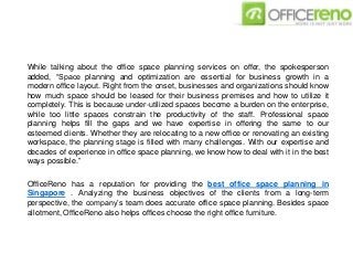 While talking about the office space planning services on offer, the spokesperson
added, “Space planning and optimization are essential for business growth in a
modern office layout. Right from the onset, businesses and organizations should know
how much space should be leased for their business premises and how to utilize it
completely. This is because under-utilized spaces become a burden on the enterprise,
while too little spaces constrain the productivity of the staff. Professional space
planning helps fill the gaps and we have expertise in offering the same to our
esteemed clients. Whether they are relocating to a new office or renovating an existing
workspace, the planning stage is filled with many challenges. With our expertise and
decades of experience in office space planning, we know how to deal with it in the best
ways possible.”
OfficeReno has a reputation for providing the best office space planning in
Singapore . Analyzing the business objectives of the clients from a long-term
perspective, the company’s team does accurate office space planning. Besides space
allotment, OfficeReno also helps offices choose the right office furniture.
 