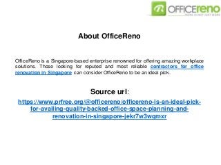 About OfficeReno
OfficeReno is a Singapore-based enterprise renowned for offering amazing workplace
solutions. Those looking for reputed and most reliable contractors for office
renovation in Singapore can consider OfficeReno to be an ideal pick.
Source url:
https://www.prfree.org/@officereno/officereno-is-an-ideal-pick-
for-availing-quality-backed-office-space-planning-and-
renovation-in-singapore-jekr7w3wqmxr
 