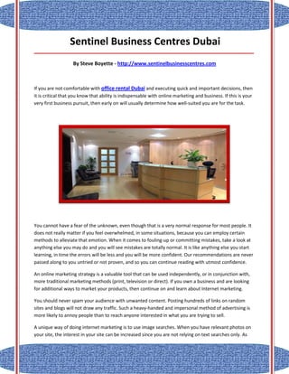 Sentinel Business Centres Dubai
_____________________________________________________________________________________

                   By Steve Boyette - http://www.sentinelbusinesscentres.com



If you are not comfortable with office rental Dubai and executing quick and important decisions, then
it is critical that you know that ability is indispensable with online marketing and business. If this is your
very first business pursuit, then early on will usually determine how well-suited you are for the task.




You cannot have a fear of the unknown, even though that is a very normal response for most people. It
does not really matter if you feel overwhelmed, in some situations, because you can employ certain
methods to alleviate that emotion. When it comes to fouling-up or committing mistakes, take a look at
anything else you may do and you will see mistakes are totally normal. It is like anything else you start
learning, in time the errors will be less and you will be more confident. Our recommendations are never
passed along to you untried or not proven, and so you can continue reading with utmost confidence.

An online marketing strategy is a valuable tool that can be used independently, or in conjunction with,
more traditional marketing methods (print, television or direct). If you own a business and are looking
for additional ways to market your products, then continue on and learn about Internet marketing.

You should never spam your audience with unwanted content. Posting hundreds of links on random
sites and blogs will not draw any traffic. Such a heavy-handed and impersonal method of advertising is
more likely to annoy people than to reach anyone interested in what you are trying to sell.

A unique way of doing internet marketing is to use image searches. When you have relevant photos on
your site, the interest in your site can be increased since you are not relying on text searches only. As
 