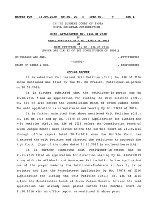 MATTER FOR    14.09.2020      CT NO. VC.  4   ITEM NO.     9       SEC­X
IN THE SUPREME COURT OF INDIA
      CIVIL ORIGINAL JURISDICTION     
  
MISC. APPLICATION NO. 1446 OF 2020
IN
MISC. APPLICATION D.NO. 42652 OF 2019
IN
    WRIT PETITION (C) NO. 136 OF 2016
   (UNDER ARTICLE 32 OF THE CONSTITUTION OF INDIA)
OM PRAKASH AND ANR.      ...PETITIONERS
                 ­VERSUS­
STATE OF BIHRA & ORS.        ...RESPONDENTS
OFFICE REPORT
It is submitted that instant Writ Petition (Crl.) No. 136 of 2016
above mentioned was filed by the Mr. Om Prakash, Petitioner­in­person
on 30.08.2016.
It   is   further   submitted   that   the   Petitioner­in­person   has   on
18.10.2016 filed an application for listing the Writ Petition (Crl.)
No. 136 of 2016 before the Constitution Bench of Seven Judges Bench.
The said application is unregistered and bearing Dy No. 77278 of 2016.
It is further submitted that above mentioned Writ Petition (Crl.)
No. 136 of 2016 and Dy No. 77278 of 2016 (Application for listing the
Writ Petition (Crl.) No. 136 of 2016 before the Constitution Bench of
Seven Judges Bench) were listed before the Hon’ble Court on 21.10.2016
through   office   report   dated   20.10.2016   when   the   Hon’ble   Court   has
dismissed the writ Petition and directed the petitioner to approach the
High Court  (Copy of the order dated 21.10.2016 is enclosed herewith).
It   is   further   submitted   that   Petitioner­In­Person   has   on
27.11.2019 filed an application for direction bearing Dy No. 42652/2019
along with the affidavit and Annexures P­1 to P­18. In the application
one of the prayer made by the Petitioner­In­Person at Para 1, is to
register  and  list  the  Unregistered  Application  Dy  No.  77878 of  2016
(Application   for   listing   the   Writ   Petition   (Crl.)   No.   136   of   2016
before the Constitution Bench of Seven Judges Bench), however the said
application   has   already   been   placed   before   this   Hon’ble   Court   on
21.10.2016 with an office report as mentioned in above para. 
 