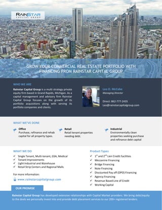 GROW YOUR COMMERCIAL REAL ESTATE PORTFOLIO WITH
FINANCING FROM RAINSTAR CAPITAL GROUP
WHO WE ARE
Rainstar Capital Group is a multi strategy private
equity firm based in Grand Rapids, Michigan. As a
capital management and advisory firm Rainstar
Capital Group focuses on the growth of its
portfolio acquisitions along with serving its
portfolio companies and clients.
Leo O. McCabe
Managing Director
Direct: 862-777-2435
Leo@rainstarcapitalgroup.com
WHAT WE’VE DONE
Office
Purchase, refinance and rehab
capital for all property types.
Retail
Retail tenant properties
needing debt.
Industrial
Environmentally clean
properties seeking purchase
and refinance debt capital
Product Types
 1st
and 2nd
Lien Credit Facilities
 Mezzanine Financing
 Bridge Financing
 Note Financing
 Discounted Pay off (DPO) Financing
 Agency Financing
 Revenue Based Line of Credit
 Working Capital
WHAT WE DO
 Single Tenant, Multi-tenant, GSA, Medical
 Tenant Improvements
 Light Industrial and Warehouse
 Retail Strip Centers and Regional Malls
Rainstar Capital Group has developed extensive relationships with Capital Market providers. We bring debt/equity
to the deals we personally invest into and provide debt placement services to our 200+ registered lenders.
OUR PROMISE
www.rainstarcapitalgroup.com
For more information:
 