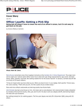 Officer Layoffs: Getting a Pink Slip - Article - POLICE Magazine     http://www.policemag.com/Channel/Patrol/Articles/Print/Story/2011/08/G...




           Cover Story
           July 2011




           Being laid off doesn't have to mean the end of an officer's career, but it's not easy to
           get back on the job.

           by Kristine Meldrum Denholm




           Photo: Mark W. Clark.


           Maria Rivera remembers one of her toughest moments on the Camden (N.J.) Police Department. The single mom
           and an eight-year-veteran patrol officer knew how to deal with ugly things represented by ugly words: domestic
           abuse, fights, assaults, homicide. But nothing readied her for the words "laid off." In January, Camden laid off 168
           on a force of 375 sworn officers.

           "It has an impact when you love what you do. When you have to turn in your badge, that's painful," Rivera says,
           her voice cracking. "That's who you are. It's like a piece of you is taken away."

           More and more officers nationwide are learning exactly how Rivera feels.

           John Rimedio has had urine thrown on him. He's been spit on and attacked. He's received daily tirades unleashed
           by inmates of the Summit County, Ohio, jail, but it's all in his day's work as a deputy sheriff, and training helped
           him deal with such situations.

           But nothing trained him for walking papers. The five-year deputy was laid off in December 2009, along with 30
           others.




1 of 4                                                                                                                  11/16/2011 11:50 AM
 