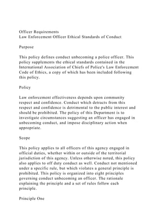 Officer Requirements
Law Enforcement Officer Ethical Standards of Conduct
Purpose
This policy defines conduct unbecoming a police officer. This
policy supplements the ethical standards contained in the
International Association of Chiefs of Police's Law Enforcement
Code of Ethics, a copy of which has been included following
this policy.
Policy
Law enforcement effectiveness depends upon community
respect and confidence. Conduct which detracts from this
respect and confidence is detrimental to the public interest and
should be prohibited. The policy of this Department is to
investigate circumstances suggesting an officer has engaged in
unbecoming conduct, and impose disciplinary action when
appropriate.
Scope
This policy applies to all officers of this agency engaged in
official duties, whether within or outside of the territorial
jurisdiction of this agency. Unless otherwise noted, this policy
also applies to off duty conduct as well. Conduct not mentioned
under a specific rule, but which violates a general principle is
prohibited. This policy is organized into eight principles
governing conduct unbecoming an officer. The rationale
explaining the principle and a set of rules follow each
principle.
Principle One
 
