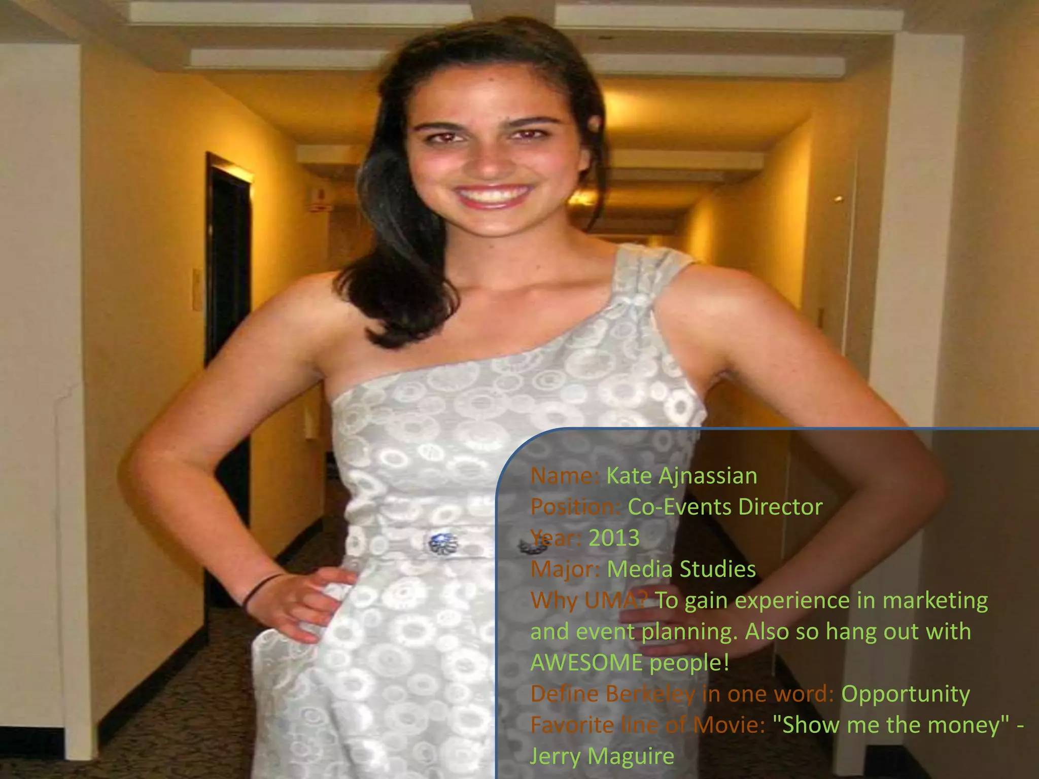 Name:Kate AjnassianPosition: Co-Events DirectorYear: 2013Major: Media StudiesWhy UMA?To gain experience in marketing and event planning. Also so hang out with AWESOME people!Define Berkeley in one word: OpportunityFavorite line of Movie: "Show me the money" -Jerry Maguire