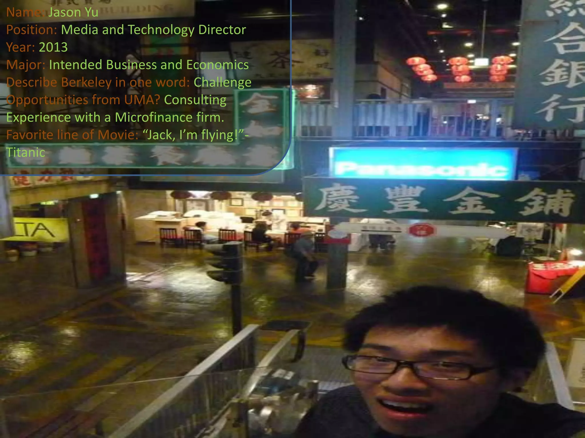 Name: Jason YuPosition: Media and Technology DirectorYear: 2013Major: Intended Business and EconomicsDescribe Berkeley in one word: ChallengeOpportunities from UMA? Consulting Experience with a Microfinance firm.Favorite line of Movie: “Jack, I’m flying!”-Titanic