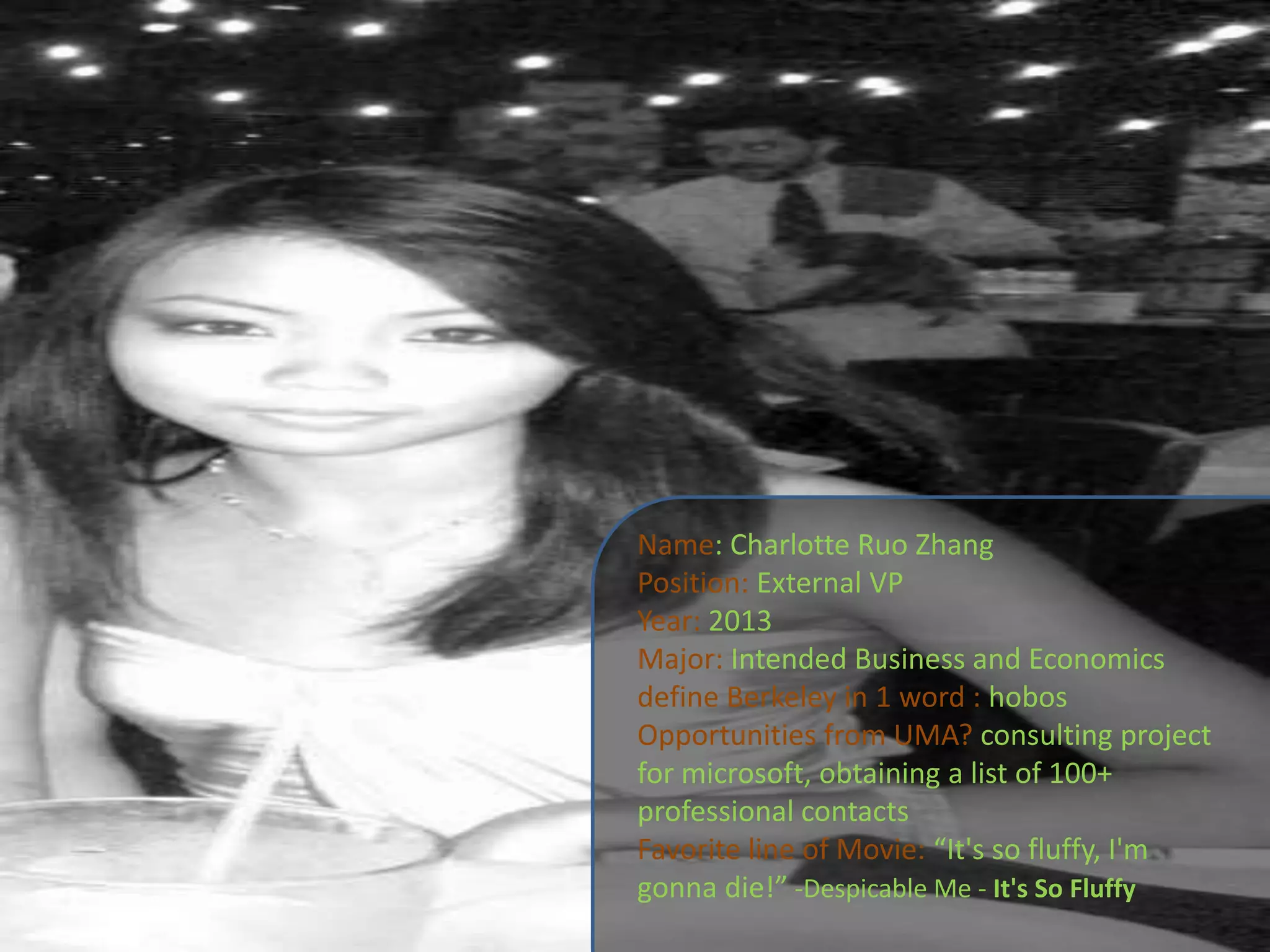 Name: Charlotte Ruo ZhangPosition: External VPYear: 2013Major: Intended Business and Economicsdefine Berkeley in 1 word : hobosOpportunities from UMA? consulting project for microsoft, obtaining a list of 100+ professional contactsFavorite line of Movie: “It's so fluffy, I'm gonna die!” -Despicable Me - It's So Fluffy