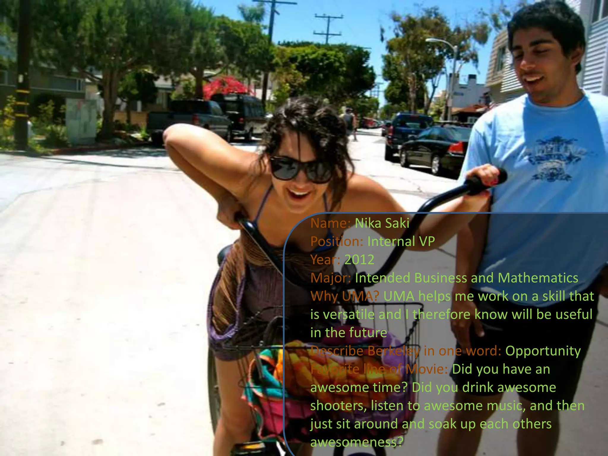 Name: Nika SakiPosition: Internal VPYear: 2012Major: Intended Business and MathematicsWhy UMA?UMA helps me work on a skill that is versatile and I therefore know will be useful in the futureDescribe Berkeley in one word: OpportunityFavorite line of Movie: Did you have an awesome time? Did you drink awesome shooters, listen to awesome music, and then just sit around and soak up each others awesomeness?