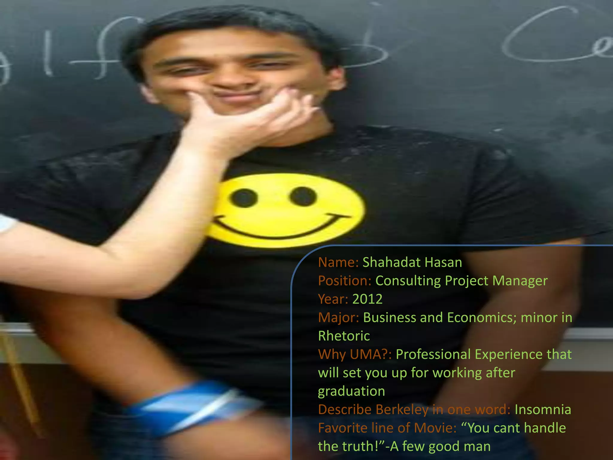 Name: ShahadatHasanPosition: Consulting Project ManagerYear: 2012Major: Business and Economics; minor in RhetoricWhy UMA?:Professional Experience that will set you up for working after graduationDescribe Berkeley in one word: InsomniaFavorite line of Movie: “You cant handle the truth!”-A few good man