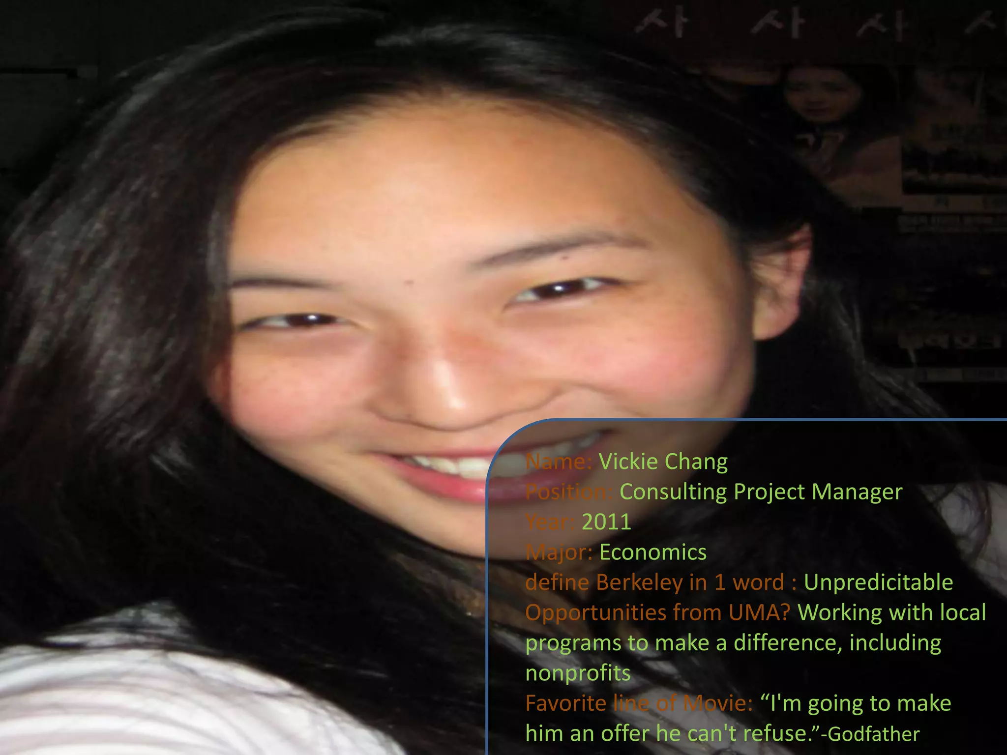 Name:Vickie ChangPosition: Consulting Project ManagerYear: 2011Major: Economicsdefine Berkeley in 1 word : UnpredicitableOpportunities from UMA? Working with local programs to make a difference, including nonprofitsFavorite line of Movie: “I'm going to make him an offer he can't refuse.”-Godfather