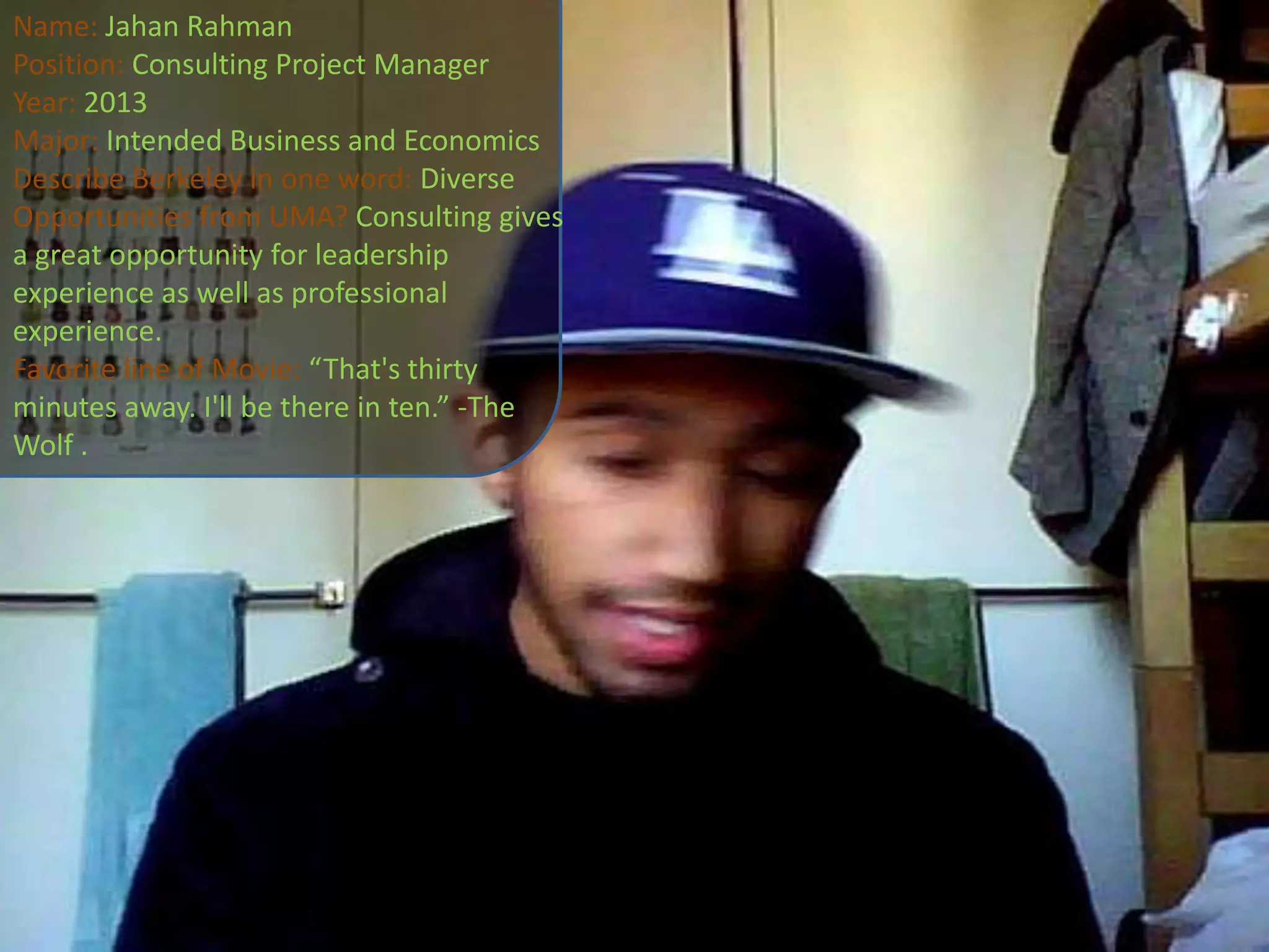 Name: JahanRahmanPosition: Consulting Project ManagerYear: 2013Major: Intended Business and EconomicsDescribe Berkeley in one word: DiverseOpportunities from UMA? Consulting gives a great opportunity for leadership experience as well as professional experience.Favorite line of Movie: “That's thirty minutes away. I'll be there in ten.” -The Wolf .