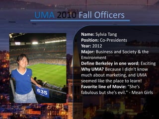 UMA 2010 Fall Officers Name: Sylvia Tang Position: Co-Presidents Year: 2012 Major: Business and Society & the Environment Define Berkeley in one word: Exciting Why UMA?Because I didn't know much about marketing, and UMA seemed like the place to learn! Favorite line of Movie: "She's fabulous but she's evil." - Mean Girls 