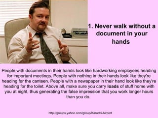 1. Never walk without a 
document in your 
hands 
People with documents in their hands look like hardworking employees heading 
for important meetings. People with nothing in their hands look like they're 
heading for the canteen. People with a newspaper in their hand look like they're 
heading for the toilet. Above all, make sure you carry loads of stuff home with 
you at night, thus generating the false impression that you work longer hours 
than you do. 
http://groups.yahoo.com/group/Karachi-Airport 
 