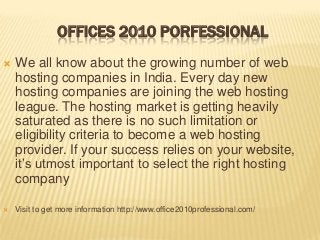 OFFICES 2010 PORFESSIONAL


We all know about the growing number of web
hosting companies in India. Every day new
hosting companies are joining the web hosting
league. The hosting market is getting heavily
saturated as there is no such limitation or
eligibility criteria to become a web hosting
provider. If your success relies on your website,
it’s utmost important to select the right hosting
company



Visit to get more information http://www.office2010professional.com/

 