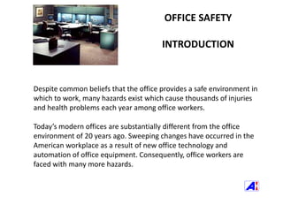 OFFICE SAFETY INTRODUCTION Despite common beliefs that the office provides a safe environment in which to work, many hazards exist which cause thousands of injuries and health problems each year among office workers. Today’s modern offices are substantially different from the office environment of 20 years ago. Sweeping changes have occurred in the American workplace as a result of new office technology and automation of office equipment. Consequently, office workers are faced with many more hazards. 
