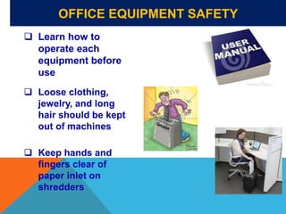 OFFICE EQUIPMENT SAFETY
 Learn how to
operate each
equipment before
use
 Loose clothing,
jewelry, and long
hair should be kept
out of machines
 Keep hands and
fingers clear of
paper inlet on
shredders
 