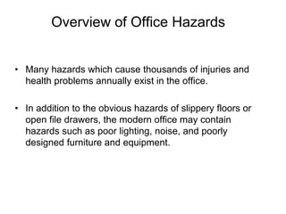 Overview of Office Hazards
• Many hazards which cause thousands of injuries and
health problems annually exist in the office.
• In addition to the obvious hazards of slippery floors or
open file drawers, the modern office may contain
hazards such as poor lighting, noise, and poorly
designed furniture and equipment.
 