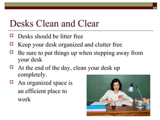 Desks Clean and Clear
   Desks should be litter free
   Keep your desk organized and clutter free
   Be sure to put things up when stepping away from
    your desk
   At the end of the day, clean your desk up
    completely.
   An organized space is
    an efficient place to
    work
 