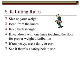 Safe Lifting Rules
   Size up your weight
   Bend from the knees
   Keep back straight
   Kneel down with one knee touching the floor
    for proper weight distribution
   If too heavy, use a dolly or cart
   See if there’s a safety belt to use
 