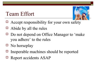 Team Effort
   Accept responsibility for your own safety
   Abide by all the rules
   Do not depend on Office Manager to ‘make
    you adhere’ to the rules
   No horseplay
   Inoperable machines should be reported
   Report accidents ASAP
 