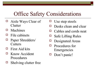 Office Safety Considerations
   Aisle Ways Clear of        Use step stools
    Clutter                    Desks clean and clear
   Machines                   Cables and cords neat
   File cabinets              Safe Lifting Rules
   Paper Shredders/           Designated Areas
    Cutters                    Procedures for
   First Aid kits              Emergencies
   Know Accident              Don’t panic!
    Procedures
   Shelving clutter free
 