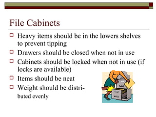 File Cabinets
   Heavy items should be in the lowers shelves
    to prevent tipping
   Drawers should be closed when not in use
   Cabinets should be locked when not in use (if
    locks are available)
   Items should be neat
   Weight should be distri-
    buted evenly
 