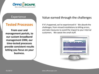 Moving
Experience
Tested Processes
From user and
management portals, to
our custom broadband
management CRM, our
time-tested processes
provide consistent results
letting you focus on your
business.
01/28/15 www.officescape.com
Value earned through the challenges
If it’s happened, we’ve experienced it! We absorb the
challenges, from missed installations to billing errors,
and take measures to avoid the impact to your internal
customers. We sweat the small stuff.
 