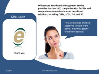 Thank you
Discussion
01/28/15 www.officescape.com
Officescape Broadband Management Service
provides Fortune 1000 companies with flexible and
comprehensive mobile data and broadband
solutions, including Cable, xDSL, T-1, and 3G.
I’m an employee and I am
approved to work from
home. How do I get my
broadband service?
 